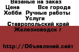 Вязаные на заказ › Цена ­ 800 - Все города Хобби. Ручные работы » Услуги   . Ставропольский край,Железноводск г.